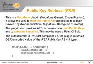 ‹#›(SmartTrust Browser 1.3 - JS)Copyright © 2003 Oberthur Card Systems. All rights reserved.
The key to an open world
19/03/15
Public Key Retrieval (PKR)
•  This is a Vodafone plug-in (Vodafone Generic 2 specification).
•  It allows the WIG to read the Public Key associated to a given
Private Key (Non-repudiation / Signature / Decryption / Unwrap).
§  The plug-in also provides APDU commands to read Public Keys
and to generate key pairs. This may be used a Point Of Sale.
§  The output format is PKCS#1 compliant, i.e. the plug-in returns a
DER-encoded value of the RSAPublicKey ASN.1 type :
RSAPublicKey ::= SEQUENCE {
modulus INTEGER, -- n
publicExponent INTEGER -- e
}
 