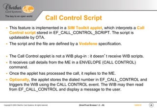 ‹#›(SmartTrust Browser 1.3 - JS)Copyright © 2003 Oberthur Card Systems. All rights reserved.
The key to an open world
19/03/15
Call Control Script
§  This feature is implemented in a SIM Toolkit applet, which interprets a Call
Control script stored in EF_CALL_CONTROL_SCRIPT. The script is
updateable by OTA.
§  The script and the file are defined by a Vodafone specification.
§  The Call Control applet is not a WIB plug-in : it doesn’t receive WIB scripts.
§  It receives call details from the ME in a ENVELOPE (CALL CONTROL)
command.
§  Once the applet has processed the call, it replies to the ME.
§  Optionally, the applet stores the dialed number in EF_CALL_CONTROL and
triggers the WIB using the CALL CONTROL event. The WIB may then read
from EF_CALL_CONTROL and display a message to the user.
 