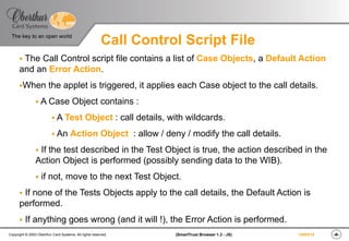 ‹#›(SmartTrust Browser 1.3 - JS)Copyright © 2003 Oberthur Card Systems. All rights reserved.
The key to an open world
19/03/15
Call Control Script File
§  The Call Control script file contains a list of Case Objects, a Default Action
and an Error Action.
§ When the applet is triggered, it applies each Case object to the call details.
§ A Case Object contains :
§ A Test Object : call details, with wildcards.
§ An Action Object : allow / deny / modify the call details.
§  If the test described in the Test Object is true, the action described in the
Action Object is performed (possibly sending data to the WIB).
§  if not, move to the next Test Object.
§  If none of the Tests Objects apply to the call details, the Default Action is
performed.
§  If anything goes wrong (and it will !), the Error Action is performed.
 