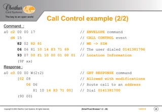 ‹#›(SmartTrust Browser 1.3 - JS)Copyright © 2003 Oberthur Card Systems. All rights reserved.
The key to an open world
19/03/15
Call Control example (2/2)
Command :
a0 c2 00 00 17 // ENVELOPE command
d4 15 // CALL CONTROL event
82 02 82 81 // ME -> SIM
06 06 81 10 14 83 71 69 // The user dialed 0141381796
93 07 00 f1 10 00 01 00 01 // Location Information
(9F xx)
Response :
a0 c0 00 00 W(2:2) // GET RESPONSE command
[02 08 // Allowed with modifications
06 06 // Route call to an address
81 10 14 83 71 00] // Dial 0141381700
(90 00)
 