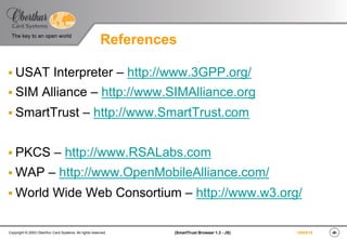 ‹#›(SmartTrust Browser 1.3 - JS)Copyright © 2003 Oberthur Card Systems. All rights reserved.
The key to an open world
19/03/15
References
§ USAT Interpreter – http://www.3GPP.org/
§ SIM Alliance – http://www.SIMAlliance.org
§ SmartTrust – http://www.SmartTrust.com
§ PKCS – http://www.RSALabs.com
§ WAP – http://www.OpenMobileAlliance.com/
§ World Wide Web Consortium – http://www.w3.org/
 