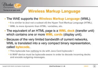 ‹#›(SmartTrust Browser 1.3 - JS)Copyright © 2003 Oberthur Card Systems. All rights reserved.
The key to an open world
19/03/15
Wireless Markup Language
§  The WAE supports the Wireless Markup Language (WML).
s It is similar to (but not a subset of) the Hyper Text Markup Language (HTML).
s WML is more dynamic than HTML: variables, etc.
§  The equivalent of an HTML page is a WML deck (transfer unit)
which contains one or more WML cards (display unit).
§  Because of the very limited bandwidth of current networks,
WML is translated into a very compact binary representation,
called bytecode.
s This bytecode has nothing to do with Java Card bytecode !
s A WAP device must be bytecode-aware in order to decode incoming decks
and encode outgoing messages.
 