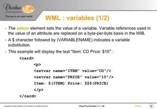 ‹#›(SmartTrust Browser 1.3 - JS)Copyright © 2003 Oberthur Card Systems. All rights reserved.
The key to an open world
19/03/15
WML : variables (1/2)
§  The setvar element sets the value of a variable. Variable references used in
the value of an attribute are replaced on a byte-per-byte basis in the WIB.
§  A $ character followed by (VARIABLENAME) indicates a variable
substitution.
§  This example will display the text "Item: CD Price: $10“ :
<card>
<p>
<setvar name="ITEM" value="CD"/>
<setvar name="PRICE" value="10"/>
Item: $(ITEM) Price: $$$(PRICE)
</p>
</card>
 