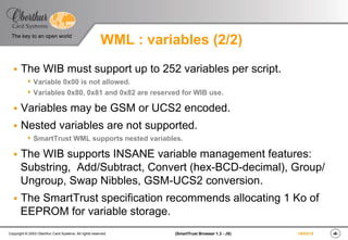 ‹#›(SmartTrust Browser 1.3 - JS)Copyright © 2003 Oberthur Card Systems. All rights reserved.
The key to an open world
19/03/15
WML : variables (2/2)
§  The WIB must support up to 252 variables per script.
s  Variable 0x00 is not allowed.
s  Variables 0x80, 0x81 and 0x82 are reserved for WIB use.
§  Variables may be GSM or UCS2 encoded.
§  Nested variables are not supported.
s  SmartTrust WML supports nested variables.
§  The WIB supports INSANE variable management features:
Substring, Add/Subtract, Convert (hex-BCD-decimal), Group/
Ungroup, Swap Nibbles, GSM-UCS2 conversion.
§  The SmartTrust specification recommends allocating 1 Ko of
EEPROM for variable storage.
 