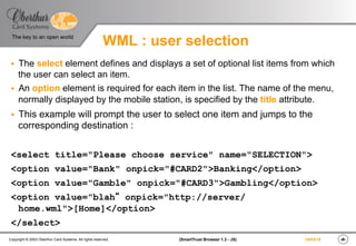 ‹#›(SmartTrust Browser 1.3 - JS)Copyright © 2003 Oberthur Card Systems. All rights reserved.
The key to an open world
19/03/15
WML : user selection
§  The select element defines and displays a set of optional list items from which
the user can select an item.
§  An option element is required for each item in the list. The name of the menu,
normally displayed by the mobile station, is specified by the title attribute.
§  This example will prompt the user to select one item and jumps to the
corresponding destination :
<select title="Please choose service" name="SELECTION">
<option value="Bank" onpick="#CARD2">Banking</option>
<option value="Gamble" onpick="#CARD3">Gambling</option>
<option value="blah“ onpick="http://server/
home.wml">[Home]</option>
</select>
 