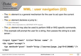 ‹#›(SmartTrust Browser 1.3 - JS)Copyright © 2003 Oberthur Card Systems. All rights reserved.
The key to an open world
19/03/15
WML : user navigation (2/2)
§  The do element is a general mechanism for the user to act upon the current
card.
§  The go element declares a jump to :
s  a card in the deck,
s  A URL : this is equivalent to a GET/POST HTTP request.
§  The go element may also be used to perform WIB or WIG specific commands.
§  This example will prompt the user for a string, then passes the string to a web
server :
<input type="text" title="Enter name" />
<do type="accept">
<go method="post" href="http://server/page.jsp?f=$(NAME)"/>
</do>
 