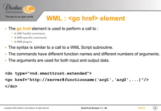 ‹#›(SmartTrust Browser 1.3 - JS)Copyright © 2003 Oberthur Card Systems. All rights reserved.
The key to an open world
19/03/15
WML : <go href> element
§  The go href element is used to perform a call to :
s  A SIM Toolkit command,
s  A WIB specific command,
s  A WIB plug-in,
§  The syntax is similar to a call to a WML Script subroutine.
§  The commands have different function names and different numbers of arguments.
§  The arguments are used for both input and output data.
<do type="vnd.smarttrust.extended">
<go href="http://server#functionname('arg1','arg2',...)"/>
</do>
 