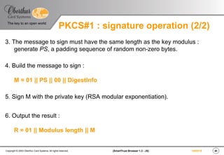 ‹#›(SmartTrust Browser 1.3 - JS)Copyright © 2003 Oberthur Card Systems. All rights reserved.
The key to an open world
19/03/15
PKCS#1 : signature operation (2/2)
3. The message to sign must have the same length as the key modulus :
generate PS, a padding sequence of random non-zero bytes.
4. Build the message to sign :
M = 01 || PS || 00 || DigestInfo
5. Sign M with the private key (RSA modular exponentiation).
6. Output the result :
R = 01 || Modulus length || M
 