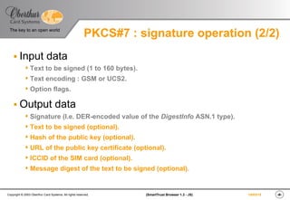 ‹#›(SmartTrust Browser 1.3 - JS)Copyright © 2003 Oberthur Card Systems. All rights reserved.
The key to an open world
19/03/15
PKCS#7 : signature operation (2/2)
§ Input data
s Text to be signed (1 to 160 bytes).
s Text encoding : GSM or UCS2.
s Option flags.
§ Output data
s Signature (I.e. DER-encoded value of the DigestInfo ASN.1 type).
s Text to be signed (optional).
s Hash of the public key (optional).
s URL of the public key certificate (optional).
s ICCID of the SIM card (optional).
s Message digest of the text to be signed (optional).
 