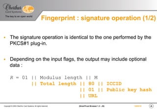 ‹#›(SmartTrust Browser 1.3 - JS)Copyright © 2003 Oberthur Card Systems. All rights reserved.
The key to an open world
19/03/15
§  The signature operation is identical to the one performed by the
PKCS#1 plug-in.
§  Depending on the input flags, the output may include optional
data :
R = 01 || Modulus length || M
|| Total length || 80 || ICCID
|| 01 || Public key hash
|| URL
Fingerprint : signature operation (1/2)
 