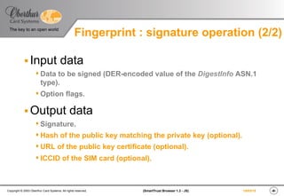 ‹#›(SmartTrust Browser 1.3 - JS)Copyright © 2003 Oberthur Card Systems. All rights reserved.
The key to an open world
19/03/15
§ Input data
s Data to be signed (DER-encoded value of the DigestInfo ASN.1
type).
s Option flags.
§ Output data
s Signature.
s Hash of the public key matching the private key (optional).
s URL of the public key certificate (optional).
s ICCID of the SIM card (optional).
Fingerprint : signature operation (2/2)
 