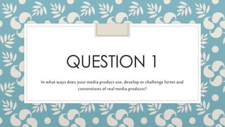 QUESTION 1
In what ways does your media product use, develop or challenge forms and
conventions of real media products?
 
