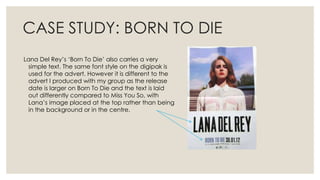 CASE STUDY: BORN TO DIE
Lana Del Rey’s ‘Born To Die’ also carries a very
simple text. The same font style on the digipak is
used for the advert. However it is different to the
advert I produced with my group as the release
date is larger on Born To Die and the text is laid
out differently compared to Miss You So, with
Lana’s image placed at the top rather than being
in the background or in the centre.
 