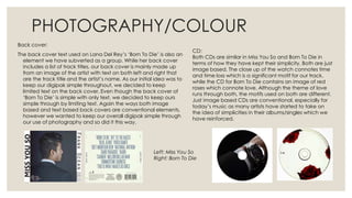 PHOTOGRAPHY/COLOUR
Back cover:
The back cover text used on Lana Del Rey’s ‘Born To Die’ is also an
element we have subverted as a group. While her back cover
includes a list of track titles, our back cover is mainly made up
from an image of the artist with text on both left and right that
are the track title and the artist’s name. As our initial idea was to
keep our digipak simple throughout, we decided to keep
limited text on the back cover. Even though the back cover of
‘Born To Die’ is simple with only text, we decided to keep ours
simple through by limiting text. Again the ways both image
based and text based back covers are conventional elements,
however we wanted to keep our overall digipak simple through
our use of photography and so did it this way.
CD:
Both CDs are similar in Miss You So and Born To Die in
terms of how they have kept their simplicity. Both are just
image based. The close up of the watch connotes time
and time loss which is a significant motif for our track,
while the CD for Born To Die contains an image of red
roses which connote love. Although the theme of love
runs through both, the motifs used on both are different.
Just image based CDs are conventional, especially for
today’s music as many artists have started to take on
the idea of simplicities in their albums/singles which we
have reinforced.
Left: Miss You So
Right: Born To Die
 