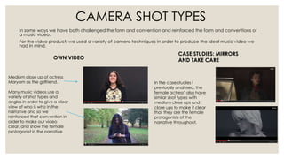 In some ways we have both challenged the form and convention and reinforced the form and conventions of
a music video.
For the video product, we used a variety of camera techniques in order to produce the ideal music video we
had in mind.
Medium close up of actress
Maryam as the girlfriend.
Many music videos use a
variety of shot types and
angles in order to give a clear
view of who is who in the
narrative and so we
reinforced that convention in
order to make our video
clear, and show the female
protagonist in the narrative.
OWN VIDEO
CASE STUDIES: MIRRORS
AND TAKE CARE
In the case studies I
previously analysed, the
female actress’ also have
similar shot types with
medium close ups and
close ups to make it clear
that they are the female
protagonists of the
narrative throughout.
CAMERA SHOT TYPES
 