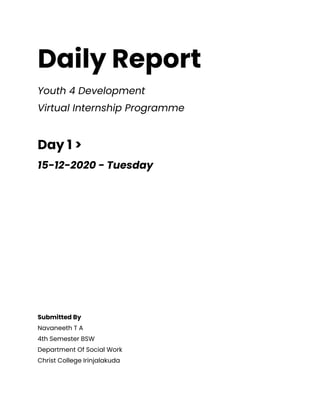 Daily Report
Youth 4 Development
Virtual Internship Programme
Day 1 >
15-12-2020 - Tuesday
Submitted By
Navaneeth T A
4th Semester BSW
Department Of Social Work
Christ College Irinjalakuda
 