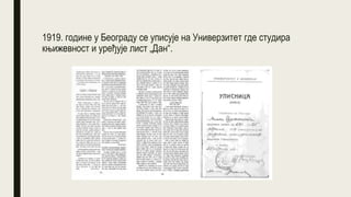 1919. године у Београду се уписује на Универзитет где студира
књижевност и уређује лист „Дан“.
 