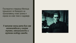 Послератно стварање Милоша
Црњанског се базирало на
проналажењу новог језика и
израза за нове теме и садржаје.
У великом хаосу рата био сам
непоколебљив у својим
тугама, замишљеости и
мутном осећају самоће.
 