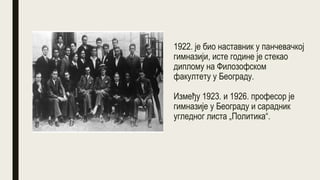 1922. је био наставник у панчевачкој
гимназији, исте године је стекао
диплому на Филозофском
факултету у Београду.
Између 1923. и 1926. професор је
гимназије у Београду и сарадник
угледног листа „Политика“.
 