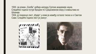 1930. за роман „Сеобе“ добија награду Српске академије наука.
Следећих година путује бродом по Средоземном мору и извештава из
Шпаније.
1934. је покренуо лист „Идеје“ у коме је између осталог писао и о Светом
Сави. Следеће године лист је укинут.
 