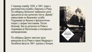 У периоду између 1935. и 1941. ради у
дипломатској служби у Берлину и Риму.
По избијању Шпанског грађанског рата,
Црњански је као дописник листа „Време“
извештавао из Франковог штаба.
Подржавао је Франка и фалагистички
покрет у својим текстовима. После
Шпаније, био је дописник из Рима и
подржавао је Мусолинија и италијански
империјализам.
По избијању Дригог светског рата
евакуисан је из Рима и преко Мадрида и
Лисабона августа 1941. одлази у Лондон.
 