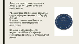 Други светски рат Црњански проводи у
Лондону, где 1951. добија британско
држављанство.
У Лондону ради разне послове, док његова
супруга шије лутке и хаљине за робну кућу
„Херодс“
Црњански стиче диплому Лондонског
универзитета за хотелијерство и
менаџерство.
Црњански је у Лондону био члан
међународног ПЕН-клуба који му је
обезбедио да се на машини откуцају његови
романи.
 