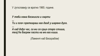 У Југославију се вратио 1965. године.
У теби нема бесмисла и смрти
...
Ти и плач претвараш као даѕд у шарене дуге.
...
А кад дође час, са ми се срце старо стиша,
твој ће багрем пасти на ме као киша.
(Ламент над Београдом)
 