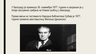 У Београду је преминуо 30. новембра 1977. године и сахрањен је у
Алеји заслужних грађана на Новом гробљу у Београду.
Према жељи из тестамента Народна библиотека Србије је 1977.
године примила заоставштину Милоша Црњанског.
 