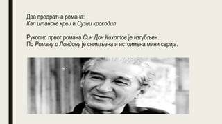 Два предратна романа:
Кап шпанске крви и Сузни крокодил
Рукопис првог романа Син Дон Кихотов је изгубљен.
По Роману о Лондону је снимљена и истоимена мини серија.
 