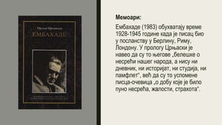 Мемоари:
Ембахаде (1983) обухватају време
1928-1945 године када је писац био
у посланству у Берлину, Риму,
Лондону. У прологу Црњаски је
навео да су то његове „белешке о
несрећи нашег народа, а нису ни
дневник, ни историјат, ни студија, ни
памфлет“, већ да су то успомене
писца-очевица „о добу које је било
пуно несрећа, жалости, страхота“.
 