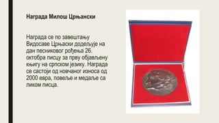 Награда Милош Црњански
Награда се по завештању
Видосаве Црњаски додељује на
дан песниковог рођења 26.
октобра писцу за прву објављену
књигу на српском језику. Награда
се састоји од новчаног износа од
2000 евра, повеље и медаље са
ликом писца.
 