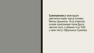 Суматраизам је авангардни
уметнички покрет који је основао
Милош Црњански. Он је осмислио
основе суматраизма током Другог
светског рата, а обзанио га је 1920.
у свом тексту Објашњење Суматре.
 