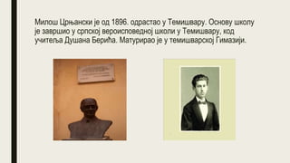 Милош Црњански је од 1896. одрастао у Темишвару. Основу школу
је завршио у српској вероисповедној школи у Темишвару, код
учитеља Душана Берића. Матурирао је у темишварској Гимазији.
 