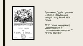 Прву песму „Судба“ Црњански
је објавио у Сомборском
дечијем листу „Голуб“ 1908.
године.
1912’. године у сарајевској
„Босанској вили“ је
одштампана његова песма „У
почетку беше сјај“.
 