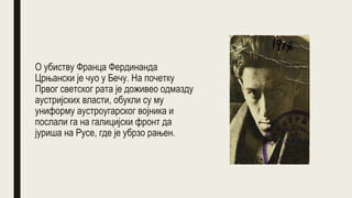 О убиству Франца Фердинанда
Црњански је чуо у Бечу. На почетку
Првог светског рата је доживео одмазду
аустријских власти, обукли су му
униформу аустроугарског војника и
послали га на галицијски фронт да
јуриша на Русе, где је убрзо рањен.
 