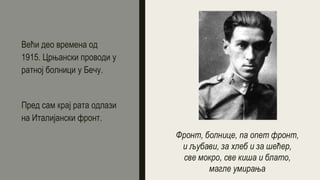 Већи део времена од
1915. Црњански проводи у
ратној болници у Бечу.
Пред сам крај рата одлази
на Италијански фронт.
Фронт, болнице, па опет фронт,
и љубави, за хлеб и за шећер,
све мокро, све киша и блато,
магле умирања
 