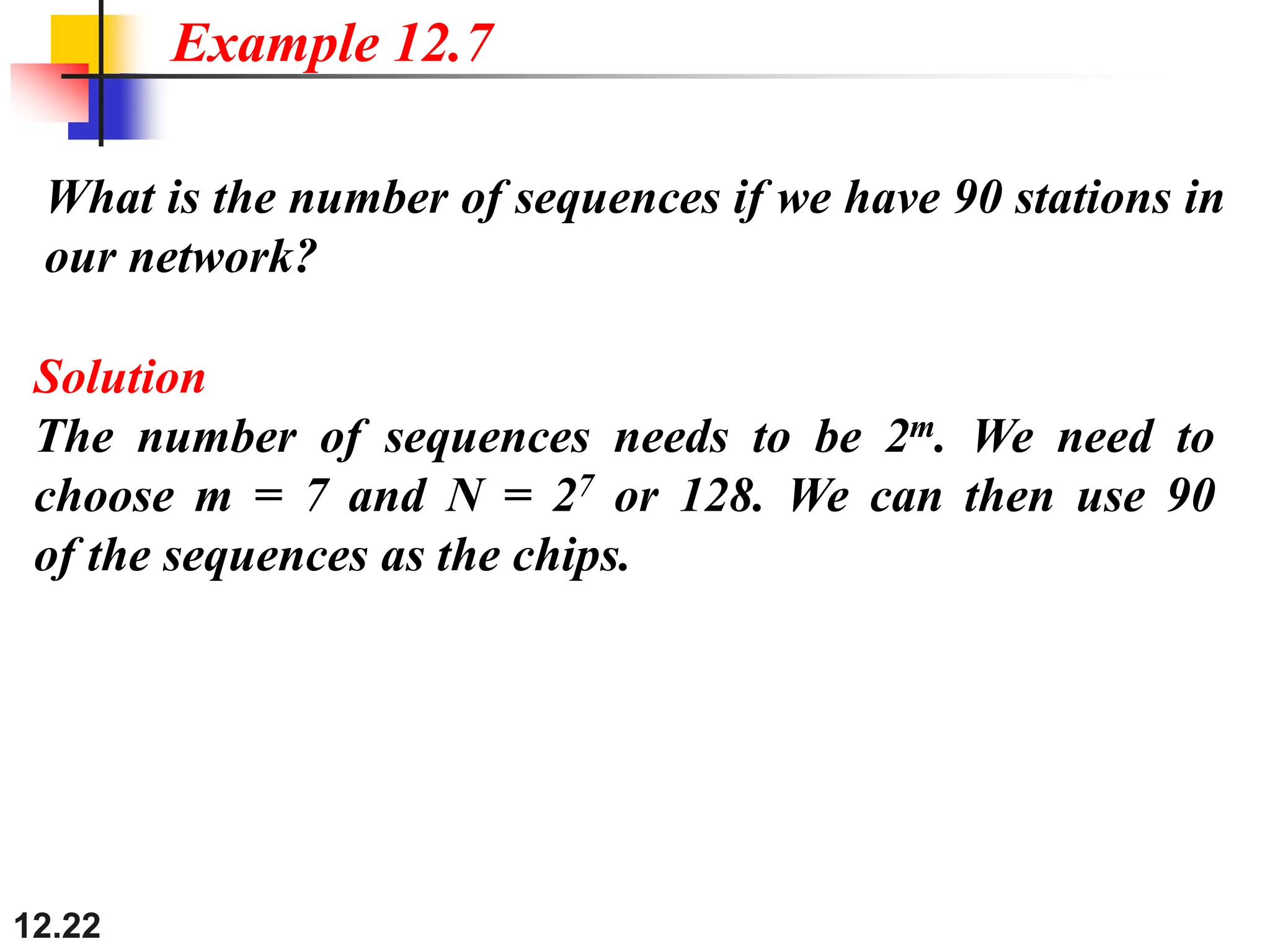 12.22
What is the number of sequences if we have 90 stations in
our network?
Example 12.7
Solution
The number of sequences needs to be 2m. We need to
choose m = 7 and N = 27 or 128. We can then use 90
of the sequences as the chips.
 