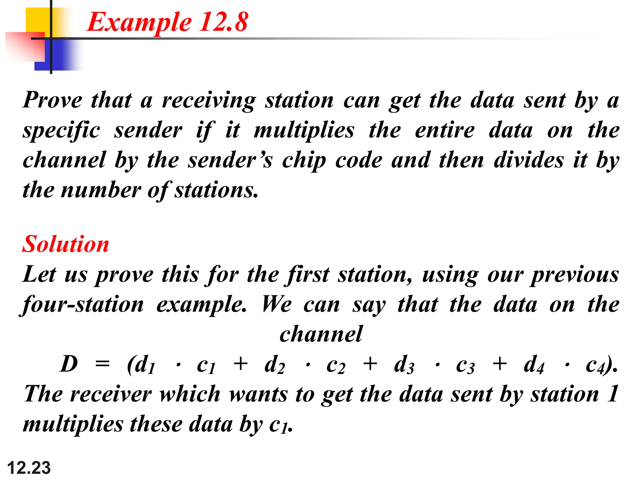 12.23
Prove that a receiving station can get the data sent by a
specific sender if it multiplies the entire data on the
channel by the sender’s chip code and then divides it by
the number of stations.
Example 12.8
Solution
Let us prove this for the first station, using our previous
four-station example. We can say that the data on the
channel
D = (d1 ⋅ c1 + d2 ⋅ c2 + d3 ⋅ c3 + d4 ⋅ c4).
The receiver which wants to get the data sent by station 1
multiplies these data by c1.
 