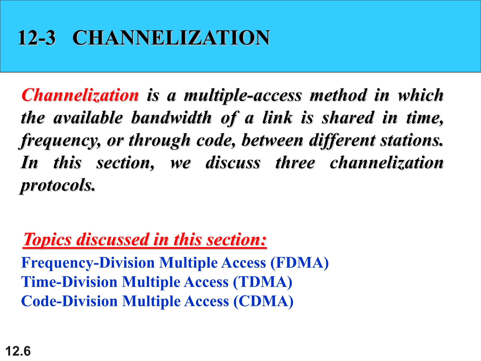 12.6
12-3 CHANNELIZATION
Channelization is a multiple-access method in which
the available bandwidth of a link is shared in time,
frequency, or through code, between different stations.
In this section, we discuss three channelization
protocols.
Frequency-Division Multiple Access (FDMA)
Time-Division Multiple Access (TDMA)
Code-Division Multiple Access (CDMA)
Topics discussed in this section:
 