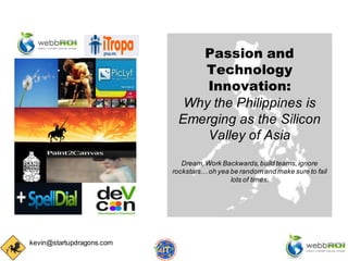 Passion and
                               Technology
                                Innovation:
                             Why the Philippines is
                            Emerging as the Silicon
                                Valley of Asia
                              Dream, Work Backwards, build teams, ignore
                           rockstars… oh yea be random and make sure to fail
                                             lots of times.




kevin@startupdragons.com
 