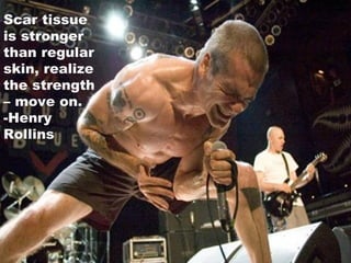 Scar Tissue is Stronger than normal skin… Scar tissue is stronger than regular skin, realize the strength – move on. -Henry Rollins 