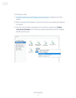 En Windows o Mac
1.	 Instala la aplicación de Dropbox para escritorio si todavía no lo has
hecho.
2.	Abre la carpeta de Dropbox y busca el archivo o la carpeta que deseas
compartir.
3.	Haz clic con el botón secundario en el archivo y selecciona Copiar
vínculo de Dropbox. El vínculo se copiará automáticamente. ¡Pégalo
donde quieras y ya!
continuación
inicio
 