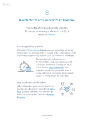 Ya está todo listo para que uses Dropbox.
Comienza ya mismo y envíanos tu opinión a
través de Twitter.
¡Excelente! Ya eres un experto en Dropbox.
5
continuación
inicio
Más sugerencias y trucos
Consulta el Centro de ayuda para aprender a recuperar versiones
anteriores de los archivos, ahorrar espacio en tu computadora con la
sincronización selectiva y explorar otras características avanzadas.
				 Dropbox también incluye diversas
herramientas de seguridad para ayudarte
a proteger aun más tu cuenta y tus datos.
Visita nuestra página Seguridad para
aprender a crear una contraseña segura
única, habilitar la verificación de dos pasos y
ajustar la configuración de seguridad.
Hay mucho más en Dropbox
¿Necesitas más espacio o controles de uso
compartido adicionales? Considera Dropbox
Plus. ¿Buscas una forma más eficiente de
colaborar en el trabajo? Considera Dropbox
Business.
 