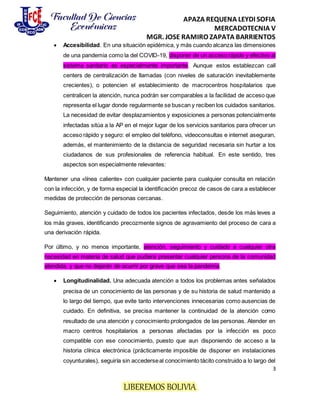 APAZA REQUENA LEYDI SOFIA
MERCADOTECNIA V
MGR. JOSE RAMIRO ZAPATA BARRIENTOS
3
LIBEREMOS BOLIVIA
 Accesibilidad. En una situación epidémica, y más cuando alcanza las dimensiones
de una pandemia como la del COVID-19, disponer de un acceso rápido y efectivo al
sistema sanitario es especialmente importante. Aunque estos establezcan call
centers de centralización de llamadas (con niveles de saturación inevitablemente
crecientes), o potencien el establecimiento de macrocentros hospitalarios que
centralicen la atención, nunca podrán ser comparables a la facilidad de acceso que
representa el lugar donde regularmente se buscan y reciben los cuidados sanitarios.
La necesidad de evitar desplazamientos y exposiciones a personas potencialmente
infectadas sitúa a la AP en el mejor lugar de los servicios sanitarios para ofrecer un
acceso rápido y seguro: el empleo del teléfono, videoconsultas e internet aseguran,
además, el mantenimiento de la distancia de seguridad necesaria sin hurtar a los
ciudadanos de sus profesionales de referencia habitual. En este sentido, tres
aspectos son especialmente relevantes:
Mantener una «línea caliente» con cualquier paciente para cualquier consulta en relación
con la infección, y de forma especial la identificación precoz de casos de cara a establecer
medidas de protección de personas cercanas.
Seguimiento, atención y cuidado de todos los pacientes infectados, desde los más leves a
los más graves, identificando precozmente signos de agravamiento del proceso de cara a
una derivación rápida.
Por último, y no menos importante, atención, seguimiento y cuidado a cualquier otra
necesidad en materia de salud que pudiera presentar cualquier persona de la comunidad
atendida, y que no dejarán de ocurrir por grave que sea la pandemia.
 Longitudinalidad. Una adecuada atención a todos los problemas antes señalados
precisa de un conocimiento de las personas y de su historia de salud mantenido a
lo largo del tiempo, que evite tanto intervenciones innecesarias como ausencias de
cuidado. En definitiva, se precisa mantener la continuidad de la atención como
resultado de una atención y conocimiento prolongados de las personas. Atender en
macro centros hospitalarios a personas afectadas por la infección es poco
compatible con ese conocimiento, puesto que aun disponiendo de acceso a la
historia clínica electrónica (prácticamente imposible de disponer en instalaciones
coyunturales), seguiría sin accederseal conocimiento tácito construido a lo largo del
 