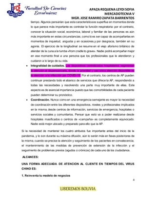 APAZA REQUENA LEYDI SOFIA
MERCADOTECNIA V
MGR. JOSE RAMIRO ZAPATA BARRIENTOS
4
LIBEREMOS BOLIVIA
tiempo. Algunos pensarían que esta característicaes superflua en momentos donde
lo que parece más importante es controlar la función respiratoria: por el contrario,
conocer la situación social, económica, laboral y familiar de las personas es aún
más importante en estas circunstancias, como lo es ser capaz de acompañarlas en
momentos de inquietud, angustia y en ocasiones,y por desgracia, también en su
agonía. El ejercicio de la longitudinal se resume en el viejo aforismo británico de
atender de la cuna a la tumba «from cradle to grave». Nadie podrá acompañar mejor
en ese momento final a una persona que los profesionales que le atendieron y
cuidaron a lo largo de su vida.
 Integralidad de cuidados. Los dispositivos centralizados hospitalarios segmentan
la atención al dispensarizarla, donde la prioridad y casi única atención disponible es
la atención a la infección por COVID-19. Por el contrario, los centros de AP pueden
continuar prestando todo el abanico de servicios que ofrece la AP, respondiendo a
todas las necesidades y resolviendo una parte muy importante de ellas. Este
aspecto es de esencial importancia puesto que las comorbilidades de cada paciente
pueden determinar su pronóstico.
 Coordinación. Nunca como en una emergencia semejante es mayor la necesidad
de coordinación entre los diferentes dispositivos, niveles y profesionales implicados
en la misma, desde centros de información, servicios de emergencia, hospitales o
servicios sociales y comunitarios. Pensar que esto va a poder realizarse desde
hospitales masificados o centros de «campaña» es completamente equivocado.
Nadie está mejor ubicado y preparado para ello que la AP.
Si la necesidad de mantener los cuatro atributos fue importante antes del inicio de la
pandemia, y lo son durante su máxima difusión, aún lo serán más en fases posteriores de
la misma, cuando se precise la atención y seguimiento de los pacientes en convalecencia,
el mantenimiento de las medidas de prevención de extensión de la infección y el
seguimiento de problemas previos (agudos o crónicos) de cada uno de los ciudadanos.
ALCANCES:
UNA FORMA ADECUADA DE ATENCION AL CLIENTE EN TIEMPOS DEL VIRUS
CHINO ES:
1. Reinventa tu modelo de negocios
 
