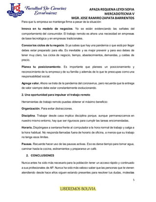 APAZA REQUENA LEYDI SOFIA
MERCADOTECNIA V
MGR. JOSE RAMIRO ZAPATA BARRIENTOS
5
LIBEREMOS BOLIVIA
Para que tu empresa se mantenga firme a pesar de la situación:
Innova en tu modelo de negocios. Ya se están evidenciando las señales del
comportamiento del consumidor. El trabajo remoto es ahora una necesidad en empresas
de base tecnológica y en empresas tradicionales.
Conoce los ciclos de tu negocio. Si ya sabes que hay una pandemia o que está por llegar
debes estar preparado para ella. Es inevitable y es mejor prevenir y para eso debes de
tener muy claro, tus ciclos de negocio, tiempo, abastecimientos, demandas, y caídas de
precio.
Planea tu posicionamiento. Es importante que planees un posicionamiento y
reconocimiento de tu empresa y de su familia y además de lo que te preocupas como una
responsabilidad social.
Agrega valor. Ahora se trata de la pandemia del coronavirus, pero recuerda que la entrega
de valor siempre debe estar constantemente evolucionando.
2. Una oportunidad para impulsar el trabajo remoto
Herramientas de trabajo remoto puedas obtener el máximo beneficio:
Organización. Para evitar distracciones.
Disciplina. Trabajar desde casa implica disciplina porque, aunque permanezcamos en
nuestro mismo entorno, hay que ser rigurosos para cumplir las tareas encomendadas.
Horario. Dispóngase a sentarse frente al computador a la hora normal de trabajo y salga a
la hora habitual. No responda llamadas fuera de horario de oficina, a menos que su trabajo
no tenga esos límites.
Pausas. Recuerde hacer uso de las pausas activas. Eso es darse tiempo para tomar agua,
caminar hasta la cocina, estiramientos y prepararse un café.
2. CONCLUSIONES
Nunca antes ha sido más necesario para la población tener un acceso rápido y continuado
a sus profesionales de AP. Nunca ha sido más valioso saber que las personas que te vienen
atendiendo desde hace años siguen estando presentes para resolver tus dudas, molestias
 