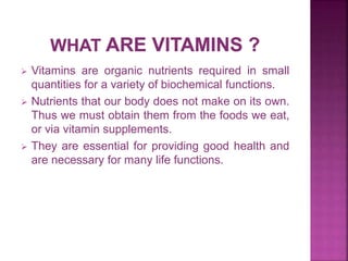  Vitamins are organic nutrients required in small
quantities for a variety of biochemical functions.
 Nutrients that our body does not make on its own.
Thus we must obtain them from the foods we eat,
or via vitamin supplements.
 They are essential for providing good health and
are necessary for many life functions.
 