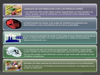 CANALES DE DISTRIBUCION CON LOS PRODUCTORES
• Las relaciones entre partes deben quedar especificadas con toda claridad y de
común acuerdo, sirvan de orientación y de verificación de las realizaciones.
• Los mas importantes:
a) Determinación de precios, a los cuales de venderse los productos a los
intermediarios y a los consumidores con la cual ya queda fijado.
b) Las condiciones generales de ventas, en las cuales se hacen referente a las formas de
pago, los limites del crédito y en la que responderá por la calidad de los productos,
defectos de fabricación, etc.….
c) Los intereses de cada uno de ellos son garantizados con claridad y sepan donde
pueden extender sus esfuerzos de comercialización y que otros no aproveche de ellos.
Esto permite también a cada distribuidor conocer el lugar donde están situados sus mas
inmediatos competidores.
d)Detalles que deben atenerse las relaciones de los productores con sus distribuidores:
*Que tipo de asistencia y de facilidad promocionaría el productor a los integrantes de sus
canales de distribución.
 