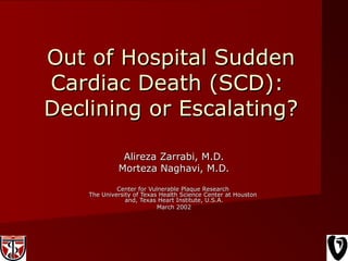 Out of Hospital SuddenOut of Hospital Sudden
Cardiac Death (SCD):Cardiac Death (SCD):
Declining or Escalating?Declining or Escalating?
Alireza Zarrabi, M.D.Alireza Zarrabi, M.D.
Morteza Naghavi, M.D.Morteza Naghavi, M.D.
Center for Vulnerable Plaque ResearchCenter for Vulnerable Plaque Research
The University of Texas Health Science Center at HoustonThe University of Texas Health Science Center at Houston
and, Texas Heart Institute, U.S.A.and, Texas Heart Institute, U.S.A.
March 2002March 2002
 