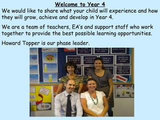 Welcome to Year 4 We would like to share what your child will experience and how they will grow, achieve and develop in Year 4.  We are a team of teachers, EA’s and support staff who work together to provide the best possible learning opportunities. Howard Topper is our phase leader. 